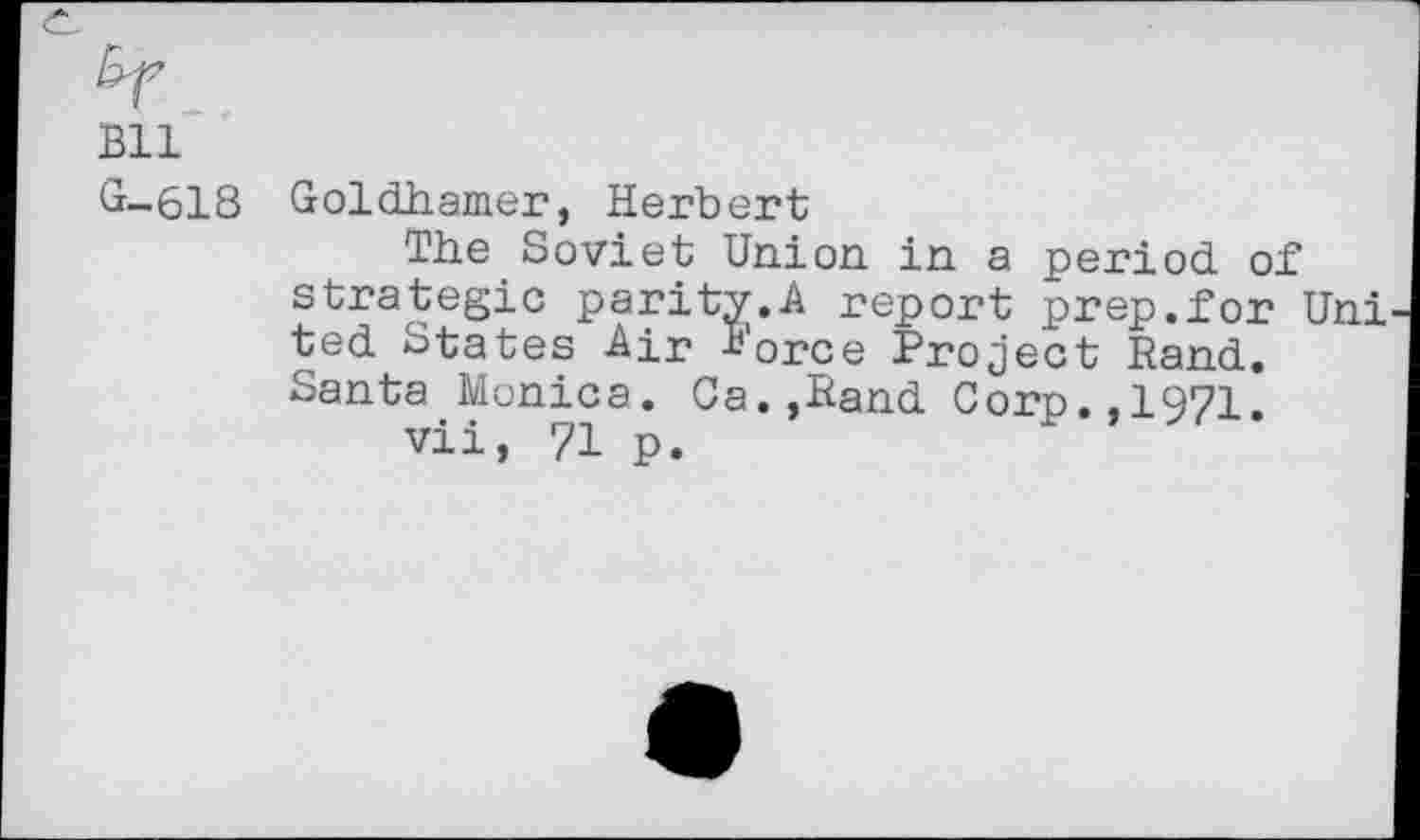 ﻿Bll
G—618 Goldhamer, Herbert
The Soviet Union in a period of Strategie parity.A report prep.for Uni ted States Air 1’orce Project Rand. Santa Monica. Ca.,Rand Corp.,1971.
vii, 71 p.